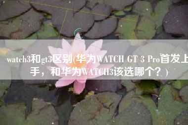 watch3和gt3区别(华为WATCH GT 3 Pro首发上手，和华为WATCH3该选哪个？)