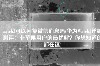 watch3可以回复微信消息吗(华为Watch3详细测评：非苹果用户的最优解？你想知道的都在这)