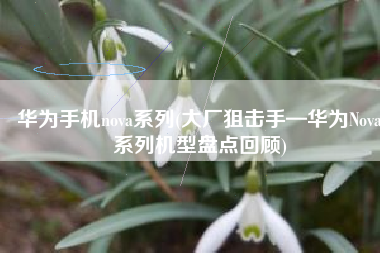 华为手机nova系列(大厂狙击手—华为Nova系列机型盘点回顾)