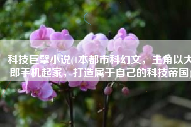 科技巨擘小说(1本都市科幻文，主角以大郎手机起家，打造属于自己的科技帝国)