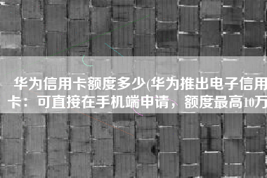 华为信用卡额度多少(华为推出电子信用卡：可直接在手机端申请，额度最高10万)