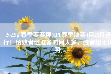 2022lpl春季赛赛程(LPL春季决赛4月23日进行！给败者组准备时间太多，胜者组无优势)