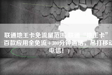 联通地王卡免流量范围(联通“地王卡”：百款应用全免流+300分钟通话，吊打移动电信！)
