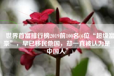 世界首富排行榜2019前100名(6位“超级富豪”，早已移民他国，却一直被认为是“中国人”)