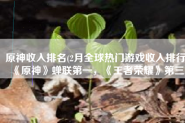 原神收入排名(2月全球热门游戏收入排行，《原神》蝉联第一，《王者荣耀》第三)