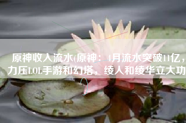 原神收入流水(原神：4月流水突破11亿，力压LOL手游和幻塔，绫人和绫华立大功)