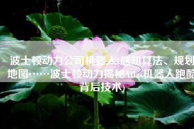 波士顿动力公司机器人(感知算法、规划地图……波士顿动力揭秘Atlas机器人跑酷背后技术)