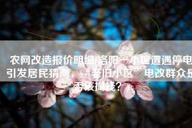 农网改造报价明细(洛阳一小区遭遇停电引发居民猜测，“老旧小区”电改群众是否该掏钱？)