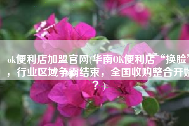 ok便利店加盟官网(华南OK便利店“换脸”，行业区域争霸结束，全国收购整合开始？)