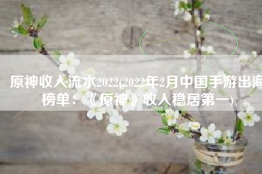 原神收入流水2022(2022年2月中国手游出海榜单：《原神》收入稳居第一)