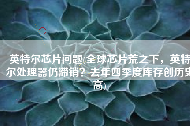 英特尔芯片问题(全球芯片荒之下，英特尔处理器仍滞销？去年四季度库存创历史高)