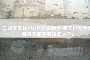 二次元文化中11区是指哪里(完美世界手游每日答题答案攻略大全)