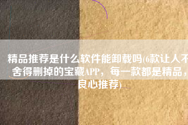 精品推荐是什么软件能卸载吗(6款让人不舍得删掉的宝藏APP，每一款都是精品，良心推荐)