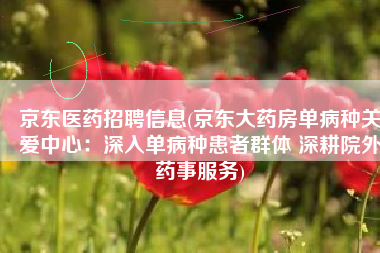 京东医药招聘信息(京东大药房单病种关爱中心：深入单病种患者群体 深耕院外药事服务)