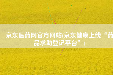 京东医药网官方网站(京东健康上线“药品求助登记平台”)