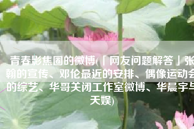 青春影焦圈的微博(「网友问题解答」张翰的宣传、邓伦最近的安排、偶像运动会的综艺、华哥关闭工作室微博、华晨宇与天娱)