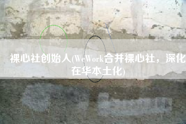 裸心社创始人(WeWork合并裸心社，深化在华本土化)