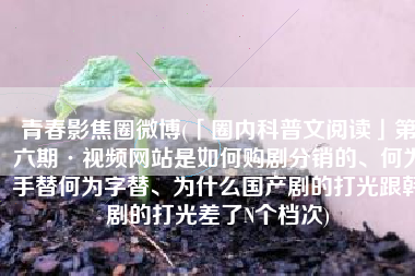 青春影焦圈微博(「圈内科普文阅读」第六期·视频网站是如何购剧分销的、何为手替何为字替、为什么国产剧的打光跟韩剧的打光差了N个档次)