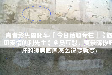 青春影焦圈翻车(「今日话题专栏」《遇见爱情的利先生》全员互怼，贾景晖你好好的暖男画风怎么说变就变)