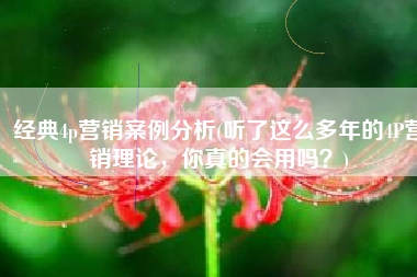 经典4p营销案例分析(听了这么多年的4P营销理论，你真的会用吗？)