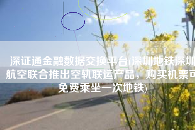 深证通金融数据交换平台(深圳地铁深圳航空联合推出空轨联运产品，购买机票可免费乘坐一次地铁)