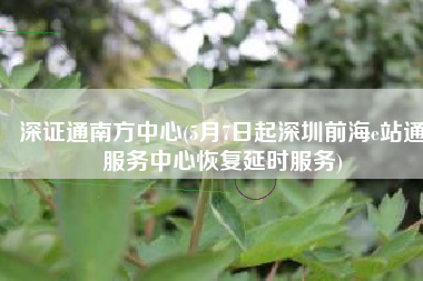 深证通南方中心(5月7日起深圳前海e站通服务中心恢复延时服务)