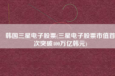 韩国三星电子股票(三星电子股票市值首次突破400万亿韩元)