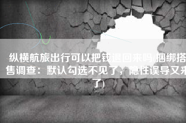 纵横航旅出行可以把钱退回来吗(捆绑搭售调查：默认勾选不见了，隐性误导又来了)