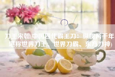 刀王宋朝(中国四代霸王刀：纵贯两千年，堪称世界刀王、世界刀霸、东方刀神)