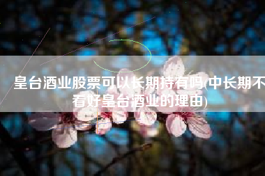皇台酒业股票可以长期持有吗(中长期不看好皇台酒业的理由)