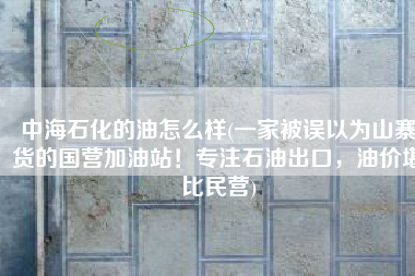 中海石化的油怎么样(一家被误以为山寨货的国营加油站！专注石油出口，油价堪比民营)