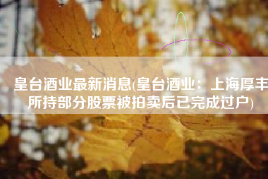 皇台酒业最新消息(皇台酒业：上海厚丰所持部分股票被拍卖后已完成过户)
