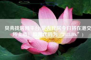 贝壳找房网平台(贝壳找房今日将在港交所上市！股票代码为“2423.HK”)