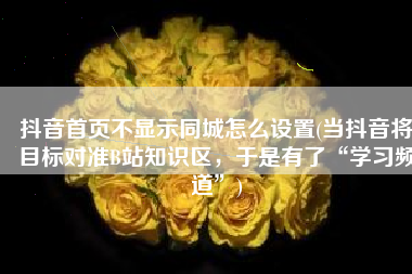 抖音首页不显示同城怎么设置(当抖音将目标对准B站知识区，于是有了“学习频道”)