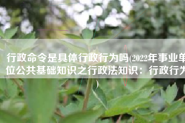 行政命令是具体行政行为吗(2022年事业单位公共基础知识之行政法知识：行政行为)