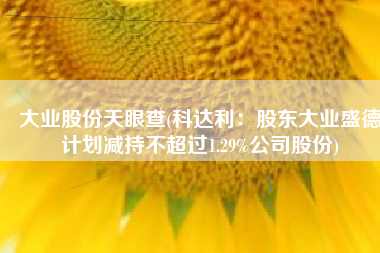 大业股份天眼查(科达利：股东大业盛德计划减持不超过1.29%公司股份)