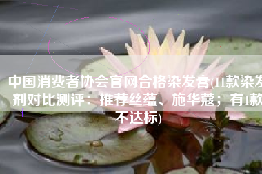 中国消费者协会官网合格染发膏(11款染发剂对比测评：推荐丝蕴、施华蔻；有1款不达标)