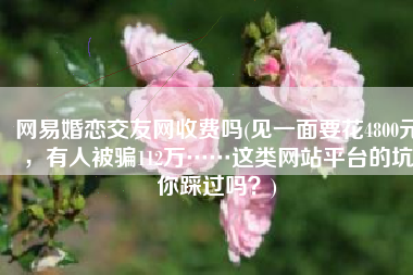 网易婚恋交友网收费吗(见一面要花4800元，有人被骗112万……这类网站平台的坑你踩过吗？)