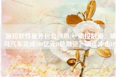 派拉软件是外包公司吗(一周投融资：威马汽车完成100亿元D轮融资，明年冲击IPO)