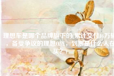 理想车是哪个品牌旗下的(累计交付16万辆，备受争议的理想ONE，到底是什么人在买？)