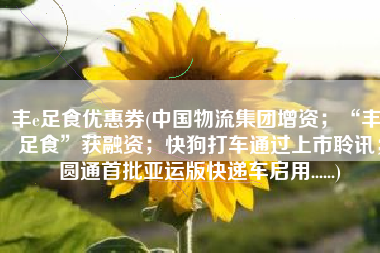 丰e足食优惠券(中国物流集团增资；“丰e足食”获融资；快狗打车通过上市聆讯；圆通首批亚运版快递车启用......)