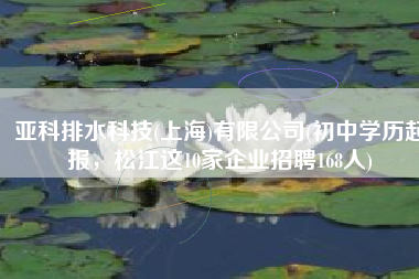 亚科排水科技(上海)有限公司(初中学历起报，松江这10家企业招聘168人)