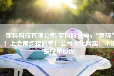 亚科科技有限公司(亚科股份冲A“梦碎”！上会前连夜撤单！公司人士回应：不清楚撤单原因)