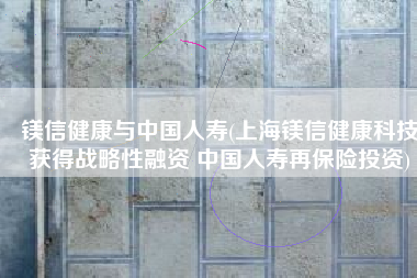 镁信健康与中国人寿(上海镁信健康科技获得战略性融资 中国人寿再保险投资)