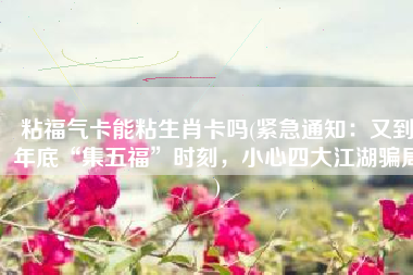 粘福气卡能粘生肖卡吗(紧急通知：又到年底“集五福”时刻，小心四大江湖骗局)