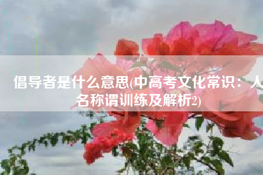 倡导者是什么意思(中高考文化常识：人名称谓训练及解析2)