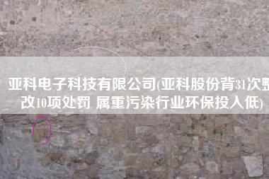 亚科电子科技有限公司(亚科股份背31次整改10项处罚 属重污染行业环保投入低)
