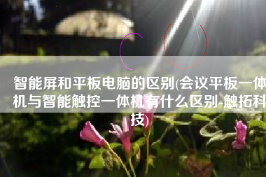 智能屏和平板电脑的区别(会议平板一体机与智能触控一体机有什么区别-触拓科技)