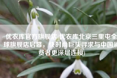 优衣库官方旗舰店(优衣库北京三里屯全球旗舰店启幕，快时尚巨头寻求与中国消费者更深层连接)