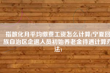 指数化月平均缴费工资怎么计算(宁夏回族自治区企退人员初始养老金待遇计算办法)